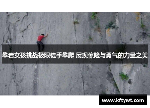 攀岩女孩挑战极限徒手攀爬 展现惊险与勇气的力量之美