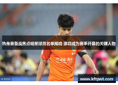 热身赛备战焦点明星球员名单揭晓 谁将成为赛季开幕的关键人物