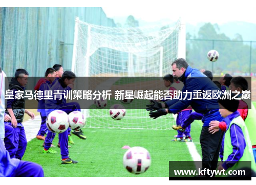 皇家马德里青训策略分析 新星崛起能否助力重返欧洲之巅