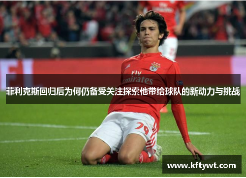 菲利克斯回归后为何仍备受关注探索他带给球队的新动力与挑战