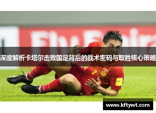 深度解析卡塔尔击败国足背后的战术密码与取胜核心策略
