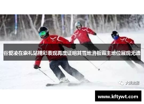 谷爱凌在崇礼站精彩表现再度证明其雪地滑板霸主地位展现无遗