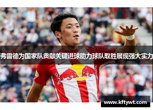 弗雷德为国家队贡献关键进球助力球队取胜展现强大实力