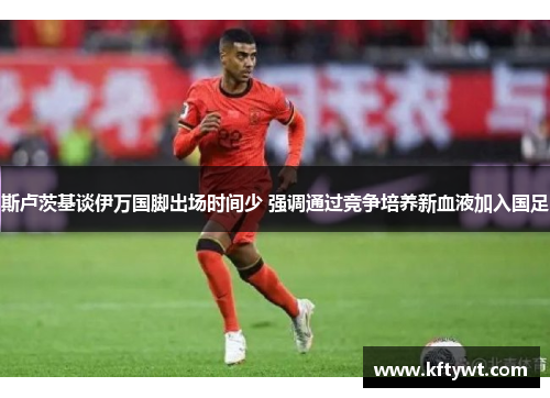 斯卢茨基谈伊万国脚出场时间少 强调通过竞争培养新血液加入国足 斯卢茨基谈伊万国脚出场时间少 强调通过竞争培养新血液加入国足