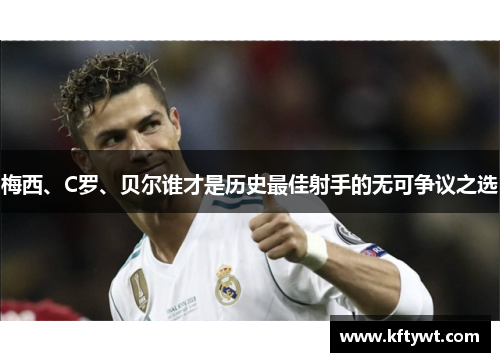 梅西、C罗、贝尔谁才是历史最佳射手的无可争议之选